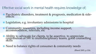 Effective social work in mental health requires knowledge of;
 Psychiatric disorders, treatment & prognosis, medication & side-
effects
 Legislation, e.g. involuntary admissions to hospital
 Community resources, including income support,
accommodation, referrals, etc
 Ability to advocate for clients, to be assertive, to appreciate
contribution of SW to multidisciplinary teams, good counselling
skills
 Need to balance rights of consumer & community needs
(Bland 2005, p.124)
11
 