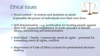 Ethical issues
 Social control – to restore and maintain as much
as possible the power of individuals over their own lives
 Self-determination – e.g. justification for treating people against
their will, issues of competency in acute episodes of mental
illness, maximising self-determination
 Individual / family / community needs & rights – potential for
competing needs & rights, conflicts
 Importance of Code of Ethics as basis for professional decision-
making
12
 