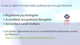 Access to allied (mental) health professionals through Medicare
 Registered psychologists
 Accredited occupational therapists
 Accredited social workers
 For further information on access to mental health professionals covered
by Medicare–
http://www.health.gov.au/mentalhealth-betteraccess
13
 