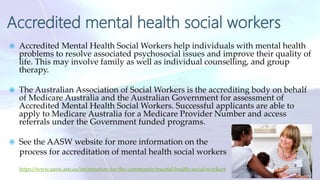 Accredited mental health social workers
 Accredited Mental Health Social Workers help individuals with mental health
problems to resolve associated psychosocial issues and improve their quality of
life. This may involve family as well as individual counselling, and group
therapy.
 The Australian Association of Social Workers is the accrediting body on behalf
of Medicare Australia and the Australian Government for assessment of
Accredited Mental Health Social Workers. Successful applicants are able to
apply to Medicare Australia for a Medicare Provider Number and access
referrals under the Government funded programs.
 See the AASW website for more information on the
process for accreditation of mental health social workers
https://www.aasw.asn.au/information-for-the-community/mental-health-social-workers
15
 