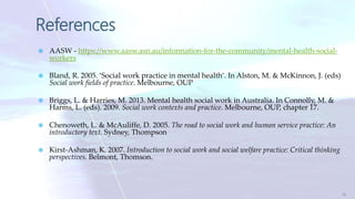 References
 AASW - https://www.aasw.asn.au/information-for-the-community/mental-health-social-
workers
 Bland, R. 2005. ‘Social work practice in mental health’. In Alston, M. & McKinnon, J. (eds)
Social work fields of practice. Melbourne, OUP
 Briggs, L. & Harries, M. 2013. Mental health social work in Australia. In Connolly, M. &
Harms, L. (eds). 2009. Social work contexts and practice. Melbourne, OUP, chapter 17.
 Chenoweth, L. & McAuliffe, D. 2005. The road to social work and human service practice: An
introductory text. Sydney, Thompson
 Kirst-Ashman, K. 2007. Introduction to social work and social welfare practice: Critical thinking
perspectives. Belmont, Thomson.
16
 