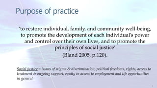 Purpose of practice
‘to restore individual, family, and community well-being,
to promote the development of each individual’s power
and control over their own lives, and to promote the
principles of social justice’
(Bland 2005, p.120).
Social justice = issues of stigma & discrimination, political freedoms, rights, access to
treatment & ongoing support, equity in access to employment and life opportunities
in general
5
 