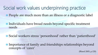 Social work values underpinning practice
 People are much more than an illness or a diagnostic label
 Individuals have broad needs beyond specific treatment
needs
 Social workers stress ‘personhood’ rather than ‘patienthood’
 Importance of family and friendships relationships beyond
concepts of ‘carer’
(Bland 2005, p.120)
7
 