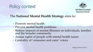 Policy context
The National Mental Health Strategy aims to:
• Promote mental health
• Prevent mental health problems
• Reduce impacts of mental illnesses on individuals, families
and the broader community
• Assure rights of people with mental health issues
• Centrality of ‘consumer and carer’ voices
(Briggs & Harries 2013).
8
 