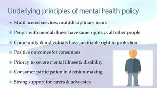 Underlying principles of mental health policy
 Multifaceted services, multidisciplinary teams
 People with mental illness have same rights as all other people
 Community & individuals have justifiable right to protection
 Positive outcomes for consumers
 Priority to severe mental illness & disability
 Consumer participation in decision-making
 Strong support for carers & advocates
9
 