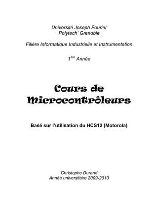Université Joseph Fourier
Polytech’ Grenoble
Filière Informatique Industrielle et Instrumentation
1ère
Année
Cours de
Microcontrôleurs
Basé sur l’utilisation du HCS12 (Motorola)
Christophe Durand
Année universitaire 2009-2010
 