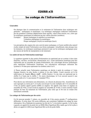 14
COURS n°2
Le codage de l’information
Généralités
On distingue dans la communication et le traitement de l'information deux techniques très
générales : analogiques et numériques. Les techniques analogiques traduisent l'information
par des grandeurs continues (déplacement d'une aiguille, valeur d'une tension, etc.), alors que
les techniques numériques la traduisent par des valeurs discrètes (nombres).
Exemples : Montre analogique (à aiguilles) ou numérique,
Voltmètres analogiques ou numériques,
Disque analogique (vinyle) ou numérique (laser).
Les perceptions des organes des sens sont de nature analogique, et il peut sembler plus naturel
et plus simple de traiter l'information sous forme analogique. Actuellement, dans presque tous
les domaines, les techniques numériques prennent le pas sur les techniques analogiques pour
des raisons de facilité de manipulation et de traitement.
Les unités de base de l'information numérique
Le quantum (quantité la plus petite) d'information est représenté par un système à deux états
(haut/bas, vrai/faux, ouvert/fermé, allumé/éteint, etc.). Toute information numérique peut être
représentée par un ensemble de quanta d'information. On a développé diverses technologies
pour représenter l'information numérique. Les calculatrices mécaniques utilisaient des
systèmes à 10 états pour représenter les nombres entre 0 et 9.
A l'heure actuelle toute l'information numérique est décrite à partir de systèmes à 2 états
(logique binaire), les plus faciles à réaliser et les plus fiables. L'unité associée est le bit
(abréviation de l'anglais BInary digIT : chiffre binaire). Un des états est représenté par le
chiffre 0 et l'autre par le chiffre 1. En micro électronique, le 0 est souvent associé à une
tension nulle et le 1 à une tension 5V (standard TTL).
Pour décrire une information non élémentaire, on a besoin de plusieurs bits. Actuellement, ils
sont regroupés au moins par 4, et le plus souvent par 8 ou des multiples de 8. Un ensemble de
4 bits est parfois appelé quartet (nibble en anglais). On appelle octet (byte en anglais) un
ensemble de 8 bits, et mot (word en anglais) un ensemble de 16 bits. L'octet constitue l'unité
pratique de base du traitement de l'information, plus riche que le bit tout en restant d'un
maniement commode.
Les codages de l'information par des octets
Un bit pouvant prendre 2 valeurs, un ensemble de 8 bits pourra prendre 28
configurations
différentes. Il existe donc 256 octets différents, qui constituent l'alphabet de codage de toute
information. On a l'habitude de numéroter les bits de 0 à 7 et de droite à gauche. Le bit le plus
à gauche est appelé bit de poids fort ou MSB (Most Significant Bit), tandis que le bit le plus à
droite est appelé le LSB (Least Significant Bit) ou bit de poids faible.
 