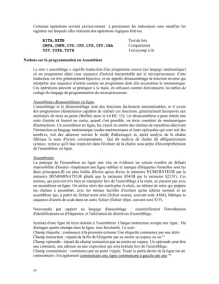 28
Certaines opérations servent exclusivement à positionner les indicateurs sans modifier les
registres sur lesquels elles réalisent des opérations logiques fictives.
BITA,BITB Test de bits
CMPA,CMPB,CPD,CPS,CPX,CPY,CBA Comparaison
TST,TSTA,TSTB Test (comp à 0)
Notions sur la programmation en Assembleur
Le mot « assemblage » signifie traduction d'un programme source (en langage mnémonique)
en un programme objet (une séquence d'octets) interprétable par le microprocesseur. Cette
traduction est très généralement bijective, et on appelle désassemblage la fonction inverse qui
interprète une séquence d'octets comme un programme dont elle reconstitue le mnémonique.
Ces opérations peuvent se pratiquer à la main, en utilisant comme dictionnaires les tables de
codage du langage de programmation du microprocesseur.
Assembleurs désassembleurs en ligne.
L'assemblage et le désassemblage sont des fonctions facilement automatisables, et il existe
des programmes élémentaires capables de réaliser ces fonctions, généralement incorporés aux
moniteurs de mise au point (Buffalo pour le kit HC 11). Un désassembleur a pour entrée une
suite d'octets et fournit en sortie, quand c'est possible, un texte constitué de mnémoniques
d'instructions. Un assembleur en ligne, lui, reçoit en entrée des chaînes de caractères décrivant
l'instruction en langage mnémonique (codes mnémoniques et leurs opérandes qui sont soit des
nombres, soit des adresses suivant le mode d'adressage), et, après analyse de la chaîne
fabrique la suite d'octets correspondants. Qui dit analyse de chaîne dit obligatoirement
syntaxe, syntaxe qu'il faut respecter dans l'écriture de la chaîne sous peine d'incompréhension
de l'assembleur en ligne.
Assembleurs
La pratique de l'assembleur en ligne met vite en évidence un certain nombre de défauts
impossibilité d'insérer simplement une ligne oubliée et manque d'étiquettes formelles sont les
deux principaux.(Il est plus lisible d'écrire qu'on divise la mémoire NUMERATEUR par la
mémoire DENOMINATEUR plutôt que la mémoire $543B par la mémoire $235F). Ces
notions, qui peuvent très bien se manipuler lors de l'assemblage à la main, ne passent pas avec
un assembleur en ligne. On utilise alors des outils plus évolués, un éditeur de texte qui prépare
les chaînes à assembler, avec les mêmes facilités d'écriture qu'un éditeur normal, et un
assembleur qui, à partir du fichier texte créé (fichier source, souvent noté ASM), fabrique la
séquence d'octets de code dans un autre fichier (fichier objet, souvent noté S19).
Nouveautés par rapport au langage d'assemblage : essentiellement l'introduction
d'identificateurs ou d'étiquettes, et l'utilisation de directives d'assemblage.
Syntaxe d'une ligne de texte destiné à l'assembleur. Chaque instruction occupe une ligne. On
distingue quatre champs dans la ligne, tous facultatifs. Ce sont :
Champ étiquette : commence à la première colonne Une étiquette commence par une lettre
Champ instruction : séparé de la fin de l'étiquette par au moins un espace ou un ':'
Champ opérande : séparé du champ instruction par au moins un espace. Un opérande peut être
une constante, une adresse ou une expression qui sera évaluée lors de l'assemblage.
Champ commentaire : commence par un point virgule. Toute la partie droite de la ligne est un
commentaire; Est également commentaire une ligne commençant à gauche par une '*'
 