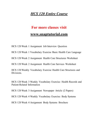 HCS 120 Entire Course
For more classes visit
www.snaptutorial.com
HCS 120 Week 1 Assignment Job Interview Question
HCS 120 Week 1 Vocabulary Exercise Basic Health Care Language
HCS 120 Week 2 Assignment Health Care Structures Worksheet
HCS 120 Week 2 Assignment Health Care Services Worksheet
HCS 120 Weekly Vocabulary Exercise Health Care Structures and
Divisions.
HCS 120 Week 3 Weekly Vocabulary Exercise: Health Records and
Patient-Related Information
HCS 120 Week 3 Assignment Newspaper Article (2 Papers)
HCS 120 Week 4 Weekly Vocabulary Exercise: Body Systems
HCS 120 Week 4 Assignment Body Systems Brochure
 