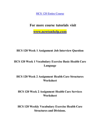 HCS 120 Entire Course
For more course tutorials visit
www.newtonhelp.com
HCS 120 Week 1 Assignment Job Interview Question
HCS 120 Week 1 Vocabulary Exercise Basic Health Care
Language
HCS 120 Week 2 Assignment Health Care Structures
Worksheet
HCS 120 Week 2 Assignment Health Care Services
Worksheet
HCS 120 Weekly Vocabulary Exercise Health Care
Structures and Divisions.
 
