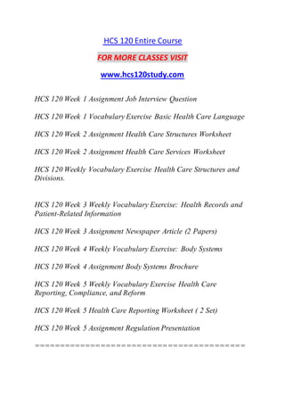 HCS 120 Entire Course
FOR MORE CLASSES VISIT
www.hcs120study.com
HCS 120 Week 1 Assignment Job Interview Question
HCS 120 Week 1 Vocabulary Exercise Basic Health Care Language
HCS 120 Week 2 Assignment Health Care Structures Worksheet
HCS 120 Week 2 Assignment Health Care Services Worksheet
HCS 120 Weekly Vocabulary Exercise Health Care Structures and
Divisions.
HCS 120 Week 3 Weekly Vocabulary Exercise: Health Records and
Patient-Related Information
HCS 120 Week 3 Assignment Newspaper Article (2 Papers)
HCS 120 Week 4 Weekly Vocabulary Exercise: Body Systems
HCS 120 Week 4 Assignment Body Systems Brochure
HCS 120 Week 5 Weekly Vocabulary Exercise Health Care
Reporting, Compliance, and Reform
HCS 120 Week 5 Health Care Reporting Worksheet ( 2 Set)
HCS 120 Week 5 Assignment Regulation Presentation
=========================================
 