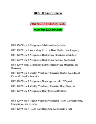 HCS 120 Entire Course
FOR MORE CLASSES VISIT
www.hcs120rank.com
HCS 120 Week 1 Assignment Job Interview Question
HCS 120 Week 1 Vocabulary Exercise Basic Health Care Language
HCS 120 Week 2 Assignment Health Care Structures Worksheet
HCS 120 Week 2 Assignment Health Care Services Worksheet
HCS 120 Weekly Vocabulary Exercise Health Care Structures and
Divisions.
HCS 120 Week 3 Weekly Vocabulary Exercise: Health Records and
Patient-Related Information
HCS 120 Week 3 Assignment Newspaper Article (2 Papers)
HCS 120 Week 4 Weekly Vocabulary Exercise: Body Systems
HCS 120 Week 4 Assignment Body Systems Brochure
HCS 120 Week 5 Weekly Vocabulary Exercise Health Care Reporting,
Compliance, and Reform
HCS 120 Week 5 Health Care Reporting Worksheet ( 2 Set)
 