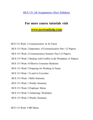 HCS 131 All Assignments (New Syllabus)
For more course tutorials visit
www.newtonhelp.com
HCS 131 Week 1 Communication At Its Finest
HCS 131 Week 2 Importance of Communication Part 1 (2 Papers)
HCS 131 Week 2 Communication Scenario Part 2 (2 Papers)
HCS 131 Week 3 Dealing with Conflict in the Workplace (2 Papers)
HCS 131 Week 4 Effective Consumer Relations
HCS 131 Week 5 Preparing for Working in Teams
HCS 131 Week 1 E-mail to Coworker
HCS 131 Week 1 Skills Summary
HCS 131 Week 1 Weekly Summary
HCS 131 Week 2 Employee Memo
HCS 131 Week 2 Technology Worksheet
HCS 131 Week 2 Weekly Summary
HCS 131 Week 3 HR Memo
 