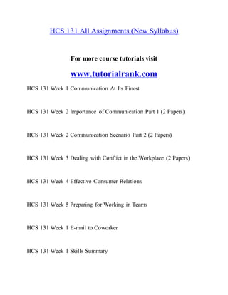 HCS 131 All Assignments (New Syllabus)
For more course tutorials visit
www.tutorialrank.com
HCS 131 Week 1 Communication At Its Finest
HCS 131 Week 2 Importance of Communication Part 1 (2 Papers)
HCS 131 Week 2 Communication Scenario Part 2 (2 Papers)
HCS 131 Week 3 Dealing with Conflict in the Workplace (2 Papers)
HCS 131 Week 4 Effective Consumer Relations
HCS 131 Week 5 Preparing for Working in Teams
HCS 131 Week 1 E-mail to Coworker
HCS 131 Week 1 Skills Summary
 