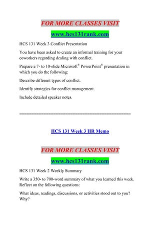 FOR MORE CLASSES VISIT
www.hcs131rank.com
HCS 131 Week 3 Conflict Presentation
You have been asked to create an informal training for your
coworkers regarding dealing with conflict.
Prepare a 7- to 10-slide Microsoft®
PowerPoint®
presentation in
which you do the following:
Describe different types of conflict.
Identify strategies for conflict management.
Include detailed speaker notes.
==============================================
HCS 131 Week 3 HR Memo
FOR MORE CLASSES VISIT
www.hcs131rank.com
HCS 131 Week 2 Weekly Summary
Write a 350- to 700-word summary of what you learned this week.
Reflect on the following questions:
What ideas, readings, discussions, or activities stood out to you?
Why?
 