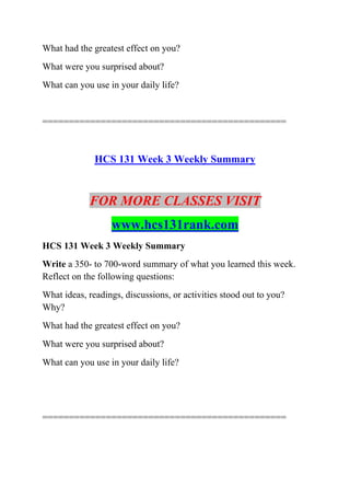 What had the greatest effect on you?
What were you surprised about?
What can you use in your daily life?
==============================================
HCS 131 Week 3 Weekly Summary
FOR MORE CLASSES VISIT
www.hcs131rank.com
HCS 131 Week 3 Weekly Summary
Write a 350- to 700-word summary of what you learned this week.
Reflect on the following questions:
What ideas, readings, discussions, or activities stood out to you?
Why?
What had the greatest effect on you?
What were you surprised about?
What can you use in your daily life?
==============================================
 