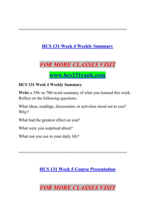 ==============================================
HCS 131 Week 4 Weekly Summary
FOR MORE CLASSES VISIT
www.hcs131rank.com
HCS 131 Week 4 Weekly Summary
Write a 350- to 700-word summary of what you learned this week.
Reflect on the following questions:
What ideas, readings, discussions, or activities stood out to you?
Why?
What had the greatest effect on you?
What were you surprised about?
What can you use in your daily life?
==============================================
HCS 131 Week 5 Course Presentation
FOR MORE CLASSES VISIT
 