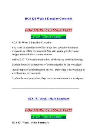 HCS 131 Week 1 E-mail to Coworker
FOR MORE CLASSES VISIT
www.hcs131rank.com
HCS 131 Week 1 E-mail to Coworker
You work in a health care office. Your new coworker has never
worked in an office environment. She asks you to give her some
insight into workplace communication.
Write a 350 -700 word e-mail to her, in which you do the following:
Explain the major components of communication in the workplace.
Include types of communication she will experience while working in
a professional environment.
Explain the role perception plays in communication in the workplace.
==============================================
HCS 131 Week 1 Skills Summary
FOR MORE CLASSES VISIT
www.hcs131rank.com
HCS 131 Week 1 Skills Summary
 