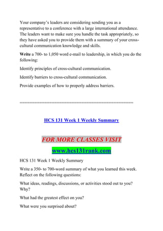 Your company’s leaders are considering sending you as a
representative to a conference with a large international attendance.
The leaders want to make sure you handle the task appropriately, so
they have asked you to provide them with a summary of your cross-
cultural communication knowledge and skills.
Write a 700- to 1,050 word e-mail to leadership, in which you do the
following:
Identify principles of cross-cultural communication.
Identify barriers to cross-cultural communication.
Provide examples of how to properly address barriers.
==============================================
HCS 131 Week 1 Weekly Summary
FOR MORE CLASSES VISIT
www.hcs131rank.com
HCS 131 Week 1 Weekly Summary
Write a 350- to 700-word summary of what you learned this week.
Reflect on the following questions:
What ideas, readings, discussions, or activities stood out to you?
Why?
What had the greatest effect on you?
What were you surprised about?
 