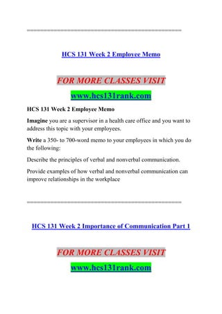 ==============================================
HCS 131 Week 2 Employee Memo
FOR MORE CLASSES VISIT
www.hcs131rank.com
HCS 131 Week 2 Employee Memo
Imagine you are a supervisor in a health care office and you want to
address this topic with your employees.
Write a 350- to 700-word memo to your employees in which you do
the following:
Describe the principles of verbal and nonverbal communication.
Provide examples of how verbal and nonverbal communication can
improve relationships in the workplace
==============================================
HCS 131 Week 2 Importance of Communication Part 1
FOR MORE CLASSES VISIT
www.hcs131rank.com
 