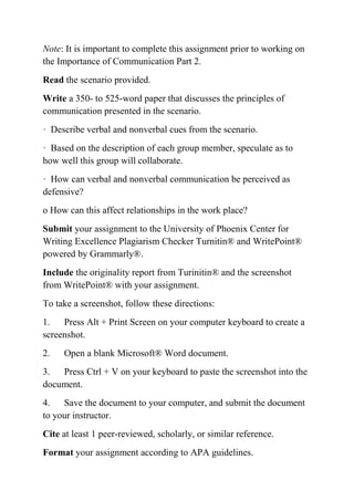 Note: It is important to complete this assignment prior to working on
the Importance of Communication Part 2.
Read the scenario provided.
Write a 350- to 525-word paper that discusses the principles of
communication presented in the scenario.
· Describe verbal and nonverbal cues from the scenario.
· Based on the description of each group member, speculate as to
how well this group will collaborate.
· How can verbal and nonverbal communication be perceived as
defensive?
o How can this affect relationships in the work place?
Submit your assignment to the University of Phoenix Center for
Writing Excellence Plagiarism Checker Turnitin® and WritePoint®
powered by Grammarly®.
Include the originality report from Turinitin® and the screenshot
from WritePoint® with your assignment.
To take a screenshot, follow these directions:
1. Press Alt + Print Screen on your computer keyboard to create a
screenshot.
2. Open a blank Microsoft® Word document.
3. Press Ctrl + V on your keyboard to paste the screenshot into the
document.
4. Save the document to your computer, and submit the document
to your instructor.
Cite at least 1 peer-reviewed, scholarly, or similar reference.
Format your assignment according to APA guidelines.
 