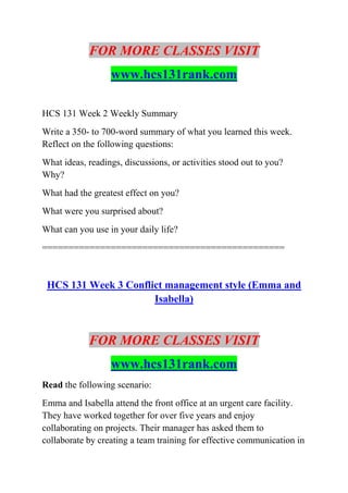 FOR MORE CLASSES VISIT
www.hcs131rank.com
HCS 131 Week 2 Weekly Summary
Write a 350- to 700-word summary of what you learned this week.
Reflect on the following questions:
What ideas, readings, discussions, or activities stood out to you?
Why?
What had the greatest effect on you?
What were you surprised about?
What can you use in your daily life?
==============================================
HCS 131 Week 3 Conflict management style (Emma and
Isabella)
FOR MORE CLASSES VISIT
www.hcs131rank.com
Read the following scenario:
Emma and Isabella attend the front office at an urgent care facility.
They have worked together for over five years and enjoy
collaborating on projects. Their manager has asked them to
collaborate by creating a team training for effective communication in
 