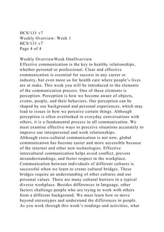 HCS/131 v7
Weekly Overview: Week 1
HCS/131 v7
Page 4 of 4
Weekly OverviewWeek OneOverview
Effective communication is the key to healthy relationships,
whether personal or professional. Clear and effective
communication is essential for success in any career or
industry, but even more so for health care where people’s lives
are at stake. This week you will be introduced to the elements
of the communication process. One of these elements is
perception. Perception is how we become aware of objects,
events, people, and their behaviors. Our perception can be
shaped by our background and personal experiences, which may
lead to issues in how we perceive certain things. Although
perception is often overlooked in everyday conversations with
others, it is a fundamental process in all communication. We
must examine effective ways to perceive situations accurately to
improve our interpersonal and work relationships.
Although cross-cultural communication is not new, global
communication has become easier and more accessible because
of the internet and other new technologies. Effective
intercultural communication helps avoid conflict, prevent
misunderstandings, and foster respect in the workplace.
Communication between individuals of different cultures is
successful when we learn to create cultural bridges. These
bridges require an understanding of other cultures and our
personal values. There are many cultural barriers in a typical
diverse workplace. Besides differences in language, other
factors challenge people who are trying to work with others
from a different background. We must learn how to move
beyond stereotypes and understand the differences in people.
As you work through this week’s readings and activities, what
 