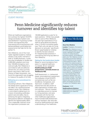 Penn Medicine significantly reduces
turnover and identifies top talent
What can healthcare organizations
do to achieve the highest HCAHPS
ratings and levels of patient care
and satisfaction? A growing number
of them are augmenting their
interviewing and hiring practices with
behavioral-based, pre-employment
assessments that help hire for the
perfect fit.
Penn Medicine, one of the most
highly regarded academic medical
centers in the world, maintains a
staff of 15,000 physicians, nurses,
and other employees to handle over
2,000,000 outpatient and more
than 120,000 emergency room
visits annually. Penn Medicine is
committed to safe and effective
clinical care, but when Courtney
Brown was hired in 2007 as the
Director ofTalent Acquisition, she
found the organization was struggling
to measure the quality of its hires.
Delivering on a commitment to
excellence
According to Brown, Penn Medicine
has always done a good job of hiring
top talent. As a world-renowned
research center, Penn Medicine
is committed to delivering on its
mission of providing world-class
patient care and safety. Key to
achieving that goal is integrating
best-practice selection strategies to
identify the highest-quality talent.
This is especially important since
the organization processes over
140,000 applications a year for its
open positions. “While many people
want to work at Penn Medicine,
we have high expectations of our
staff for going above and beyond
when it comes to providing quality
care.That’s why we take our hiring
decisions so seriously,” says Brown.
Brown spearheaded an initiative
to identify the best solutions
for integrating best practices in
interviewing and hiring top talent at
Penn Medicine.
Opting for the hands-down leader
Based on recommendations from
peers in a regional healthcare
roundtable, Brown evaluated
HealthcareSource Staff
AssessmentSM
, formerly known as
TestSource HSI.
Staff Assessment, is a behavioral-
based, pre-employment assessment
that evaluates critical HCAHPS
competencies such as Service
Excellence, Compassion, and
Teamwork. In addition, Staff
Assessment has also proven to
help organizations increase new-
hire retention. “We are invested
in a relentless pursuit to improve
our hiring practices, and were
impressed with the fact that
other healthcare organizations
recommended Staff Assessment
without hesitation. We were also
struck by HealthcareSource’s deep
understanding of the healthcare
About Penn Medicine
Location: Philadelphia, Pennsylvania
Overview: Penn Medicine is one of
the world’s leading academic medical
centers, dedicated to the related
missions of medical education,
biomedical research, and excellence in
patient care. Penn Medicine consists
of the Raymond and Ruth Perelman
School of Medicine at the University
of Pennsylvania (founded in 1765 as
the nation’s first medical school) and
the University of Pennsylvania Health
System.The University of Pennsylvania
Health System’s patient care facilities
include:The Hospital of the University
of Pennsylvania -- recognized as one
of the nation’s top 10 hospitals by
U.S. News & World Report; Penn
Presbyterian Medical Center; and
Pennsylvania Hospital – the nation’s
first hospital, founded in 1751. Penn
Medicine also includes additional
patient care facilities and services
throughout the Philadelphia region.
Employees: 15,000
HealthcareSource Solutions:
HealthcareSource Staff AssessmentSM
,
HealthcareSource Leadership
AssessmentSM
© 2012 HealthcareSource
CLIENT PROFILE
 