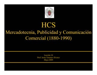 HCS
Mercadotecnia, Publicidad y Comunicación
         Comercial (1880-1990)


                       Lección 10
              Prof. Jesús Timoteo Álvarez
                       Mayo 2009
 