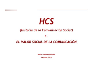 HCS
  (Historia de la Comunicación Social)
                      1.
EL VALOR SOCIAL DE LA COMUNICACIÓN


              Jesús Timoteo Álvarez
                  Febrero 2010
 