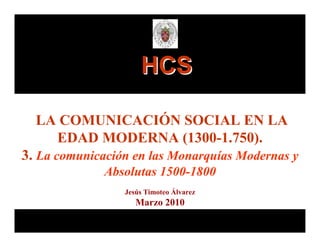 HCS

  LA COMUNICACIÓN SOCIAL EN LA
    EDAD MODERNA (1300-1.750).
3. La comunicación en las Monarquías Modernas y
              Absolutas 1500-1800
                 Jesús Timoteo Álvarez
                    Marzo 2010
 