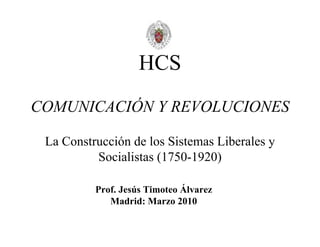 HCS
COMUNICACIÓN Y REVOLUCIONES

 La Construcción de los Sistemas Liberales y
          Socialistas (1750-1920)

          Prof. Jesús Timoteo Álvarez
             Madrid: Marzo 2010
 
