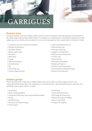 Practice areas
Garrigues provides recurring or specific advisory services to local companies, multinational groups and individuals on
the whole range of business law-related matters. For decades, our multidisciplinary and specialist experience has been
adding value to our clients, and has enabled us to act in the most significant and complex deals in the Iberian market.
• Corporate Law and Commercial Contracts
• Mergers & Acquisitions
• Securities Markets
• Banking and Finance
• Insurance
• Real Estate
• Energy
• Telecommunications
• E.U. & Antitrust
• Tax
• Accounting Law
• Human Capital Services

• Labor and Employment Law
• Administrative Law
• Planning and Zoning
• Litigation and Arbitration
• Restructuring and Insolvency
• Criminal Law
• Environmental
• Information Technology
• Intellectual Property
• Maritime and Transportation
• Pharmaceutical and Biotechnology
• Sports & Entertainment

Industry groups
Due to the teamwork of specialists in different fields of law, we can offer our clients integral advice on any
corporate/commercial, tax, labor and employment, civil, environmental or administrative/zoning law issues that may
specifically impact a given industry or sector.
• Automotive
• Banks and Savings Banks
• Corporate Governance and Corporate Responsibility
• Energy
• Family Business
• Pharmacy and Biotechnology
• Private Equity

• Real Estate
• Sports & Entertainment
• Technology & Outsourcing
• Telecommunications & Media
• Tourism and Hotels
• Transport & Shipping

 