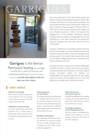 Our history dates back to 1941, when brothers Joaquín and
Antonio Garrigues Díaz-Cañabate founded the law firm J&A
Garrigues, which went on to amass enormous prestige in the
second half of the 20th century. Following the merger with
Arthur Andersen, Asesores Legales y Tributarios (ALT) in
1997, the Firm took its place among Europe’s largest and
most influential practices. In 2002, in the wake of the
disappearance of the Andersen Worldwide network,
Garrigues opted to continue as an independent concern and
embarked on a new phase, marked by the business-first
approach and global vision that have made the Firm the
market leader.

Garrigues is the Iberian
Peninsula’s leading tax and legal
services firm in terms of turnover and
professional headcount. We know the industry
inside out and provide value added to each and

every one of our clients.

Garrigues is defined by its international outlook and by the
need to be constantly at its clients’ side. We boast the most
extensive network of offices in Spain and Portugal and we
are also present in the world’s main financial centers, with
our own offices in Belgium, Brazil, China, Colombia, the U.S.,
Morocco, Poland and the U.K.
At present, our team is made up of more than 2,000 people
and offers recurring or specific advice to local businesses,
multinational groups and individuals on the whole range of
business law-related matters. For decades, our
multidisciplinary and specialist experience has been adding
value to our clients, and has enabled us to act in the most
significant and complex deals in the Iberian market.

value added
Experience and prestige
We can boast more than seventy years
at the forefront of the tax and legal
services industry, playing an active role
in legal and economic life.
Independence and ethical values
Our work is governed by strict ethical
principles and an in-house code of
professional conduct that ensure the
transparency and independence of our
services.

Technical expertise
and specialization
The ongoing training of our professionals
is a strategic value. We can draw on
the services of experts in more than
30 practice areas and industry groups,
taking in everything from traditional
fields of legal practice to the latest and
newest areas of the law.
Flexibility and adaptability
Our relationships with all of our clients
are informed by trust and empathy.
The aim is to offer a bespoke service,
in keeping with the needs of each
particular engagement.

Rapid response time
and proactive approach
We offer full availability and the capability
to always be one step ahead. We are
aware that a fast turnaround time is
one of the keys to success.
Knowledge management
and technological resources
We have in place a knowledge management system enabling us to share
necessary know-how with clients as
and when required.

 