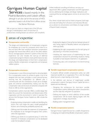 Garrigues Human Capital
Services is based mainly in the
Madrid, Barcelona and Lisbon offices
although it can also call on the services of HCS
specialists based in all of the Firm’s offices across
the Iberian Peninsula.
We can give our clients an integral view of the HR area
through a multidisciplinary team of more than 25
professionals, including lawyers, tax advisors and consultants.

Unlike traditional consulting and advisory services, our
department offers a global compensation and HR organization
service, addressing the strategic and design implications and
covering all the tax and legal aspects intrinsic to services of this
kind.
Our clients include listed and non listed companies, both large
and small, and hailing from all sectors and industries. We also
act as advisers to remuneration committees of a large number
of Spanish listed companies.

areas of expertise
Compensation and benefits
The design and implementation of compensation programs
for employees are a must for companies which have to, on
the one hand, offer their workforce attractive compensation
packages that reward their efforts and, on the other, address
the tax and legal aspects inherent in systems of this kind. Our
experience not only includes the start-up of deferred
compensation programs linked to share performance, but also
the design and implementation of short-term compensation
systems, flexible compensation arrangements and employee
welfare systems.

- Analyzing the degree of internal fairness between groups of
jobs, having regard to flexibility, balance and progression
within pay bands.
- Establishing the right compensation mix for each group of
jobs, bearing in mind their characteristics.
- Analyzing the repercussions of implementing the new
compensation structure for pre-existing situations, making
it possible to have bespoke treatments in its application.
- Conducting salary and compensation mix benchmarking
exercises.

Compensation structures

Variable target-based compensation systems

Compensation is one of the principal tools for attracting talent.
For a compensation system to achieve its goals, it has to be
designed with two basic principles in mind: internal fairness,
ensuring that the compensation for different jobs is
commensurate with the contribution of each job to strategic
goals; and external competitiveness, making sure that the
compensation rates and structure are attractive compared with
those on offer by similar organizations.

A properly defined variable compensation policy can yield
important benefits for an organization. This is why the design
phase has such a major bearing on the result.

Compensation systems must also reflect a careful design that
takes into account the characteristics and idiosyncrasies of the
organization and the environment in which it operates. The
services that Garrigues Human Capital can offer include the
following:
- Analyzing existing compensation models and identifying the
factors that must shape the salary model: geographical
location, size of enterprise, profitability, business, etc.
- Defining tools that enable the treatment of compensation
for employees to be managed throughout their careers
within the organization.
- Defining pay bands by occupational group, in which the
treatment of employee compensation can be developed
under the ‘broadband’ concept.

In the definition and start-up of target-based variable
compensation systems, Garrigues Human Capital Services is
tasked with the following:
- Designing the architecture for short-term variable
compensation systems, defining the system characteristics
and the rules that will govern its operation.
- Defining the targets on which collection of the variable
compensation will be based, aligning targets with the
organization’s strategic requirements.
- Building system management tools.

Flexible compensation systems
Garrigues Human Capital Services has a wealth of experience
in designing and implementing flexible compensation systems:

 