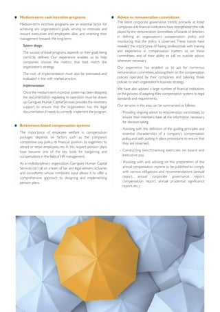 Medium-term cash incentive programs
Medium-term incentive programs are an essential factor for
achieving any organization’s goals, serving to motivate and
reward executives and employees alike, and orienting their
management towards the long-term.
System design
The success of these programs depends on their goals being
correctly defined. Our experience enables us to help
companies choose the metrics that best match the
organization’s strategy.
The cost of implementation must also be estimated, and
evaluated in line with market practice.
Implementation
Once the medium-term incentive system has been designed,
the documentation regulating its operation must be drawn
up. Garrigues Human Capital Services provides the necessary
support to ensure that the organization has the legal
documentation it needs to correctly implement the program.

Retirement-linked compensation systems
The importance of employee welfare in compensation
packages depends on factors such as the company’s
competitive pay policy, its financial position, its eagerness to
attract or retain employees, etc. In this respect, pension plans
have become one of the key tools for bargaining and
compensation in the field of HR management.
As a multidisciplinary organization, Garrigues Human Capital
Services can call on a team of tax and legal advisers, actuaries
and consultants, whose combined input allows it to offer a
comprehensive approach to designing and implementing
pension plans.

Advice to remuneration committees
The latest corporate governance trends, primarily at listed
companies and financial institutions, have strengthened the role
played by the remuneration committees of boards of directors
in defining an organization’s compensation policy and
monitoring that the policy is observed. These trends have
revealed the importance of having professionals with training
and experience in compensation matters sit on these
committees, and of their ability to call on outside advice,
whenever necessary.
Our experience has enabled us to act for numerous
remuneration committees, advising them on the compensation
policies operated by their companies and tailoring those
policies to each organization’s business strategy.
We have also advised a large number of financial institutions
on the process of adapting their compensation systems to legal
standards and requirements.
Our services in this area can be summarized as follows:
- Providing ongoing advice to remuneration committees, to
ensure their members have all the information necessary
for decision-taking.
- Assisting with the definition of the guiding principles and
essential characteristics of a company’s compensation
policy, and with putting in place procedures to ensure that
they are observed.
- Conducting benchmarking exercises on board and
executive pay.
- Assisting with and advising on the preparation of the
annual compensation reports to be published to comply
with various obligations and recommendations (annual
report, annual corporate governance report,
compensation report, annual prudential significance
report, etc.).

 
