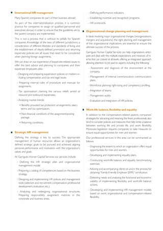 International HR management

- Defining performance indicators.

Many Spanish companies do part of their business abroad.

- Establishing incentive and recognition programs.

As part of this internationalization process, it is common
practice for companies to assign or qualified personnel and
executives abroad, in order to ensure that the guidelines set by
the parent company are implemented.

- HR scorecards.

This is not a process that is without its pitfalls for Spanish
companies. Knowledge of the laws of different jurisdictions, a
consideration of different lifestyles and standards of living, and
the establishment of clearly-defined promotion and returning
expatriate policies are all issues that need to be considered
when planning foreign assignments.
We can draw on our experience of expatriate-related issues to
offer the best advice and planning to companies and their
expatriate employees alike.
- Designing and preparing expatriation policies on matters including compensation, and tax and legal issues.
- Preparing internal rules of procedure and manuals for
assignments.

Organizational change planning and management
In deals involving major organizational changes (reorganizations,
mergers and acquisitions), the right planning and management
of the organizational implications are essential to ensure the
ultimate success of the process.
Garrigues Human Capital Services can help organizations anticipate and deal with the multiple expectations and instances of inertia that can coexist at all levels, offering an integrated approach
allowing attention to be paid to aspects including the following:
- Assessment and diagnosis of the environment at the
company.
- Management of internal communication: communication
plans.
- Workforce planning: right-sizing and competency profiling.

- Tax optimization: claiming the various reliefs aimed at
inbound and outbound expatriates.

- Integration of teams.

- Analyzing market trends:

- Evaluation and integration of HR policies.

• Benefits provided, tax protection arrangements, salary
terms and tax optimization.
• Non-financial conditions of the assignment/posting
package.
• Returning conditions.

Strategic HR management
Defining the strategy is key to success.
management of human resources allows
defined strategic goals to be pursued and
personal performance and motivation with
values and goals.

The appropriate
an organization’s
achieved, aligning
the organization’s

At Garrigues Human Capital Services our services include:
- Defining the HR strategic plan and organizational
management model.
- Preparing a catalog of competencies based on the business
strategy.
- Designing and implementing HR policies and management
tools (selection and recruitment, compensation, professional
development, evaluation, etc.).
- Analyzing and redesigning organizational structures.
Preparing responsibility assignment matrices in the
corporate and business areas.

- Management audits.

Work-life balance, flexibility and equality
In addition to the compensation-related aspects, companies’
strategies for attracting and retaining the finest professionals also
tend to consider policies and measures that help strike a balance
between working life and private life, and work flexibility.
Moreover, legislation requires companies to take measures to
ensure equal opportunities for men and women.
Our professional services in this area can be summarized as
follows:
- Diagnosing the extent to which an organization offers equal
opportunities for men and women.
- Developing and implementing equality plans.
- Conducting work-life balance and equality benchmarking
exercises.
- Advising and accompanying clients on and in the process for
obtaining “Family-Friendly Employer (EFR)” certification.
- Detecting needs and analyzing the functional and economic
viability of implementing flexibility and work-life balance
actions.
- Developing and implementing HR management models
based on work, organizational and compensation-related
flexibility.

 
