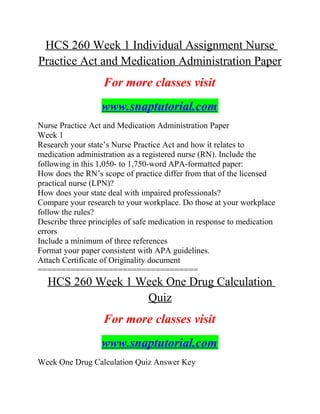 HCS 260 Week 1 Individual Assignment Nurse
Practice Act and Medication Administration Paper
For more classes visit
www.snaptutorial.com
Nurse Practice Act and Medication Administration Paper
Week 1
Research your state’s Nurse Practice Act and how it relates to
medication administration as a registered nurse (RN). Include the
following in this 1,050- to 1,750-word APA-formatted paper:
How does the RN’s scope of practice differ from that of the licensed
practical nurse (LPN)?
How does your state deal with impaired professionals?
Compare your research to your workplace. Do those at your workplace
follow the rules?
Describe three principles of safe medication in response to medication
errors
Include a minimum of three references
Format your paper consistent with APA guidelines.
Attach Certificate of Originality document
==================================
HCS 260 Week 1 Week One Drug Calculation
Quiz
For more classes visit
www.snaptutorial.com
Week One Drug Calculation Quiz Answer Key
 
