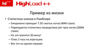 Пример из жизни Статистика кликов в Рамблере Ежедневно приходит 7.2G сжатых логов (40M строк) Порождается статистика посредством join трех логов (200M строк) На это тратится 30 минут Плюс 2 часа на агрегацию Все это на одном сервере 