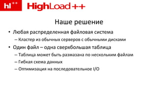 Наше решение Любая распределенная файловая система Кластер из обычных серверов с обычными дисками Один файл – одна сверхбольшая таблица Таблица может быть размазана по нескольким файлам Гибкая схема данных Оптимизация на последовательное I/O 