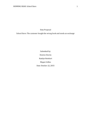 RUNNING HEAD: School Store 1
Data Proposal
School Store: The customer bought the wrong book and needs an exchange
Submitted by:
Desiree Deoria
Katelyn Reinhart
Megan Collins
Date: October 22, 2015
 