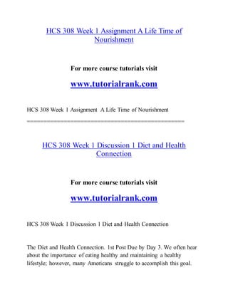 HCS 308 Week 1 Assignment A Life Time of
Nourishment
For more course tutorials visit
www.tutorialrank.com
HCS 308 Week 1 Assignment A Life Time of Nourishment
===============================================
HCS 308 Week 1 Discussion 1 Diet and Health
Connection
For more course tutorials visit
www.tutorialrank.com
HCS 308 Week 1 Discussion 1 Diet and Health Connection
The Diet and Health Connection. 1st Post Due by Day 3. We often hear
about the importance of eating healthy and maintaining a healthy
lifestyle; however, many Americans struggle to accomplish this goal.
 
