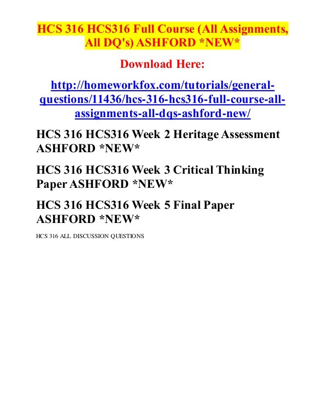 HCS 316 HCS316 Full Course (All Assignments,
All DQ's) ASHFORD *NEW*
Download Here:
http://homeworkfox.com/tutorials/general-
questions/11436/hcs-316-hcs316-full-course-all-
assignments-all-dqs-ashford-new/
HCS 316 HCS316 Week 2 Heritage Assessment
ASHFORD *NEW*
HCS 316 HCS316 Week 3 Critical Thinking
PaperASHFORD *NEW*
HCS 316 HCS316 Week 5 Final Paper
ASHFORD *NEW*
HCS 316 ALL DISCUSSION QUESTIONS
 