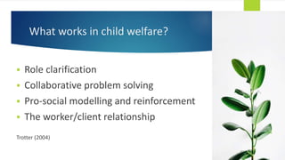 What works in child welfare?
 Role clarification
 Collaborative problem solving
 Pro-social modelling and reinforcement
 The worker/client relationship
Trotter (2004)
 