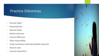 Practice Dilemmas
 Parental rights
 Overprotection
 Abusive family
 Deficits discourse
 Cultural difference
 State responsibility
 Under-protection (child abuse/death inquiries)
 Abusive state
 Cultural imperialism
 
