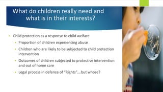 What do children really need and
what is in their interests?
 Child protection as a response to child welfare
 Proportion of children experiencing abuse
 Children who are likely to be subjected to child protection
intervention
 Outcomes of children subjected to protective intervention
and out of home care
 Legal process in defence of “Rights”....but whose?
 