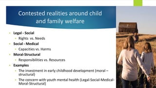 Contested realities around child
and family welfare
 Legal - Social
 Rights vs. Needs
 Social - Medical
 Capacities vs. Harms
 Moral-Structural
 Responsibilities vs. Resources
 Examples
 The investment in early childhood development (moral –
structural)
 The concern with youth mental health (Legal-Social-Medical-
Moral-Structural)
 