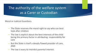The authority of the welfare system
as a Carer or Custodian
Moral or Judicial Guardians
 The State reserves the moral right to say who can best
look after children
 The law is explicit about the best interests of the child
being the primary factor in attributing responsibility for
care
 But the State is itself a deeply flawed provider of care,
AND
 The law is wary to interdict parental interest.
 