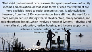 ‘That child maltreatment occurs across the spectrum of levels of family
income and education, or that some forms of child maltreatment are
more explicitly linked to socio-economic stress, is acknowledged.
However, from the 1990s, commentators have affirmed the need for a
more comprehensive strategy that is child-centred, family-focused, and
neighbourhood based…which involves a range of systems – physical and
mental health, education, justice, housing, and income support – to
achieve a broader safety net for children’
(Fernandez 2005, p. 193).
 