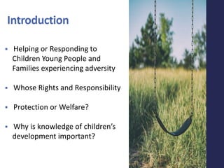 Introduction
 Helping or Responding to
Children Young People and
Families experiencing adversity
 Whose Rights and Responsibility
 Protection or Welfare?
 Why is knowledge of children’s
development important?
 